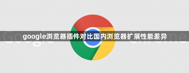 google浏览器插件对比国内浏览器扩展性能差异1