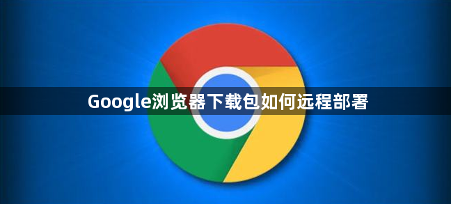 Google浏览器下载包如何远程部署1