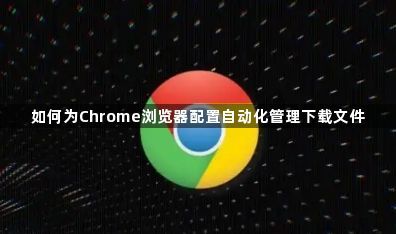 如何为Chrome浏览器配置自动化管理下载文件1