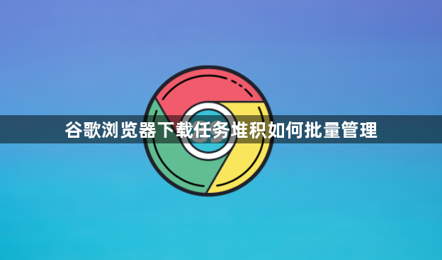 谷歌浏览器下载任务堆积如何批量管理1