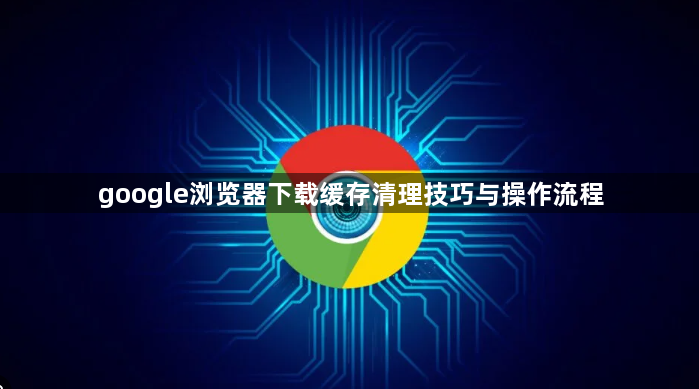google浏览器下载缓存清理技巧与操作流程1