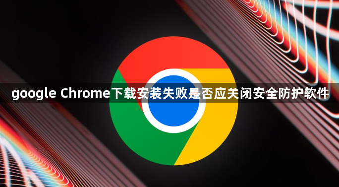 google Chrome下载安装失败是否应关闭安全防护软件1