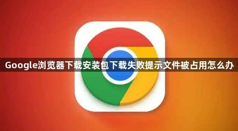 Google浏览器下载安装包下载失败提示文件被占用怎么办1