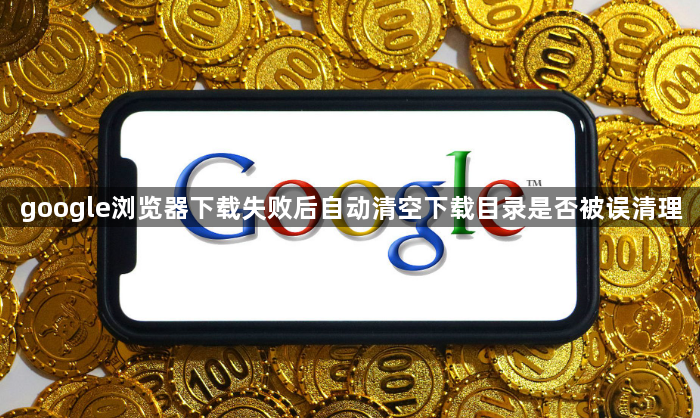 google浏览器下载失败后自动清空下载目录是否被误清理1