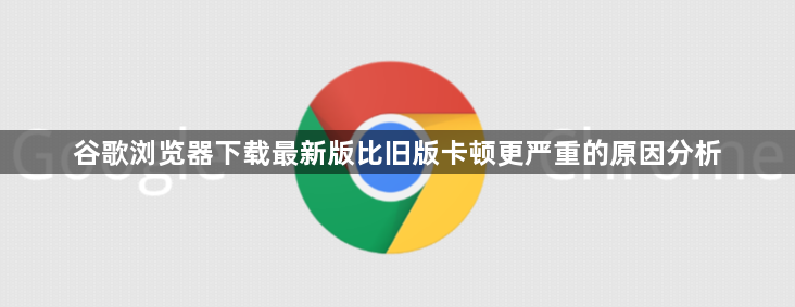 谷歌浏览器下载最新版比旧版卡顿更严重的原因分析1