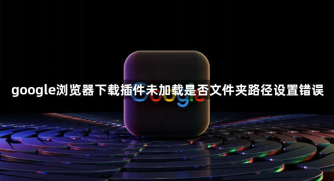 google浏览器下载插件未加载是否文件夹路径设置错误1