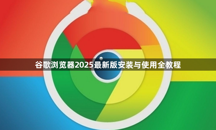 谷歌浏览器2025最新版安装与使用全教程1