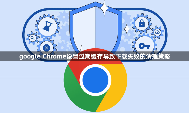 google Chrome设置过期缓存导致下载失败的清理策略1