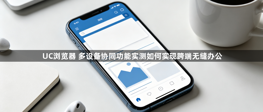 UC浏览器 多设备协同功能实测如何实现跨端无缝办公1