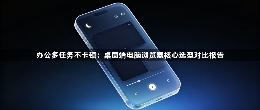 办公多任务不卡顿：桌面端电脑浏览器核心选型对比报告1